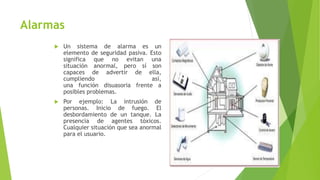Alarmas
 Un sistema de alarma es un
elemento de seguridad pasiva. Esto
significa que no evitan una
situación anormal, pero sí son
capaces de advertir de ella,
cumpliendo así,
una función disuasoria frente a
posibles problemas.
 Por ejemplo: La intrusión de
personas. Inicio de fuego. El
desbordamiento de un tanque. La
presencia de agentes tóxicos.
Cualquier situación que sea anormal
para el usuario.
 