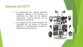 Sistema de CCTV
 Se implementan las mejores soluciones
analógicas, híbridas e IP. Almacena la
información de video con las mejores
resoluciones, inclusive permite ver las
imágenes en tiempo real.
 Las imágenes de las áreas protegidas son
capturadas por las cámaras y enviadas
mediante la infraestructura existente a
equipos de almacenamiento.
 