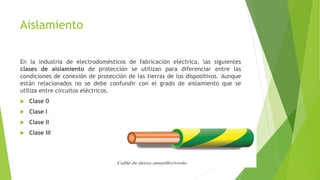 Aislamiento
En la industria de electrodomésticos de fabricación eléctrica, las siguientes
clases de aislamiento de protección se utilizan para diferenciar entre las
condiciones de conexión de protección de las tierras de los dispositivos. Aunque
están relacionados no se debe confundir con el grado de aislamiento que se
utiliza entre circuitos eléctricos.
 Clase 0
 Clase I
 Clase II
 Clase III
 