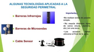 ALGUNAS TECNOLOGÍAS APLICADAS A LA
SEGURIDAD PERIMETRAL
 Barreras Infrarrojas
 Barreras de Microondas
 Cable Sensor
Importante¡¡
•No realizar zonas de pasada
simple.
• No mezcle distintos tipos
de cerco (muro, alambre,
etc.) en una zona.
• Los accesos deben
ubicarse al final de la zona.
 