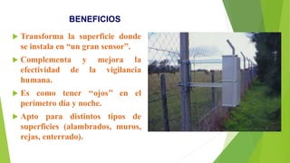 BENEFICIOS
 Transforma la superficie donde
se instala en “un gran sensor”.
 Complementa y mejora la
efectividad de la vigilancia
humana.
 Es como tener ‘‘ojos’’ en el
perímetro día y noche.
 Apto para distintos tipos de
superficies (alambrados, muros,
rejas, enterrado).
 