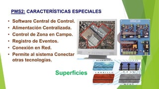 PMS2: CARACTERÍSTICAS ESPECIALES
• Software Central de Control.
• Alimentación Centralizada.
• Control de Zona en Campo.
• Registro de Eventos.
• Conexión en Red.
• Permite al sistema Conectar
otras tecnologías.
Superficies
 