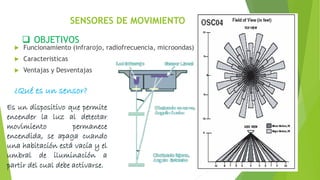 SENSORES DE MOVIMIENTO
 OBJETIVOS
 Funcionamiento (infrarojo, radiofrecuencia, microondas)
 Caracteristicas
 Ventajas y Desventajas
¿Qué es un sensor?
Es un dispositivo que permite
encender la luz al detectar
movimiento permanece
encendida, se apaga cuando
una habitación está vacía y el
umbral de iluminación a
partir del cual debe activarse.
 