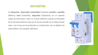 DISYUNTOR
Un disyuntor, interruptor automático (España), breaker o pastilla
(México), taco (Colombia), disyuntor (Argentina), es un aparato
capaz de interrumpir o abrir un circuito eléctrico cuando la intensidad
de la corriente eléctrica que por él circula excede de un determinado
valor, o en el que se ha producido un cortocircuito, con el objetivo de
evitar daños a los equipos eléctricos.
 