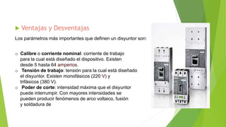  Ventajas y Desventajas
Los parámetros más importantes que definen un disyuntor son:
o Calibre o corriente nominal: corriente de trabajo
para la cual está diseñado el dispositivo. Existen
desde 5 hasta 64 amperios.
o Tensión de trabajo: tensión para la cual está diseñado
el disyuntor. Existen monofásicos (220 V) y
trifásicos (380 V).
o Poder de corte: intensidad máxima que el disyuntor
puede interrumpir. Con mayores intensidades se
pueden producir fenómenos de arco voltaico, fusión
y soldadura de
 