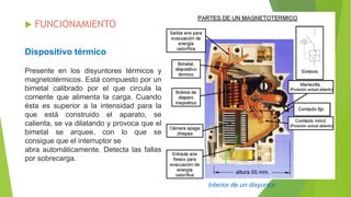 Interior de un disyuntor
Dispositivo térmico
 FUNCIONAMIENTO
Presente en los disyuntores térmicos y
magnetotérmicos. Está compuesto por un
bimetal calibrado por el que circula la
corriente que alimenta la carga. Cuando
ésta es superior a la intensidad para la
que está construido el aparato, se
calienta, se va dilatando y provoca que el
bimetal se arquee, con lo que se
consigue que el interruptor se
abra automáticamente. Detecta las fallas
por sobrecarga.
 