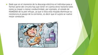  Dado que en el momento de la descarga eléctrica el individuo pasa a
formar parte del circuito hay que tener en cuenta otros factores tales
como su mayor o menor conductividad, por ejemplo, el estado de
HUMEDAD de la piel influye, ya que si ésta está mojada disminuye su
resistencia al pasaje de la corriente, es decir que el sujeto se vuelve
mejor conductor.
 