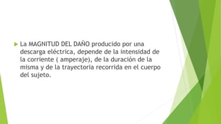  La MAGNITUD DEL DAÑO producido por una
descarga eléctrica, depende de la intensidad de
la corriente ( amperaje), de la duración de la
misma y de la trayectoria recorrida en el cuerpo
del sujeto.
 