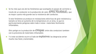  Se ha visto que uno de los fenómenos que acompaña el pasaje de corriente a
través de un conductor es la producción de calor (EFECTOJOULE), que
es mayor cuanto más grande sea la resistencia del conductor.
Si este fenómeno se produce en instalaciones eléctricas de gran resistencia y
tamaño se lleva al aumento de la temperatura en un área, lo que es
particularmente peligroso sobre todo si estan materiales fácilmente
inflamables.
Otro peligro es la producción de chispas entre dos conductors tambien
con la precensia de materiales inflamables
 Y si este accidente ocurre al lado de explosivos las desgracias serian
mucho mas fatal y lamentable.
 