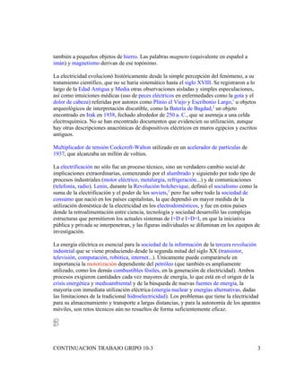 también a pequeños objetos de hierro. Las palabras magneto (equivalente en español a
imán) y magnetismo derivan de ese topónimo.

La electricidad evolucionó históricamente desde la simple percepción del fenómeno, a su
tratamiento científico, que no se haría sistemático hasta el siglo XVIII. Se registraron a lo
largo de la Edad Antigua y Media otras observaciones aisladas y simples especulaciones,
así como intuiciones médicas (uso de peces eléctricos en enfermedades como la gota y el
dolor de cabeza) referidas por autores como Plinio el Viejo y Escribonio Largo,1 u objetos
arqueológicos de interpretación discutible, como la Batería de Bagdad,2 un objeto
encontrado en Irak en 1938, fechado alrededor de 250 a. C., que se asemeja a una celda
electroquímica. No se han encontrado documentos que evidencien su utilización, aunque
hay otras descripciones anacrónicas de dispositivos eléctricos en muros egipcios y escritos
antiguos.

Multiplicador de tensión Cockcroft-Walton utilizado en un acelerador de partículas de
1937, que alcanzaba un millón de voltios.

La electrificación no sólo fue un proceso técnico, sino un verdadero cambio social de
implicaciones extraordinarias, comenzando por el alumbrado y siguiendo por todo tipo de
procesos industriales (motor eléctrico, metalurgia, refrigeración...) y de comunicaciones
(telefonía, radio). Lenin, durante la Revolución bolchevique, definió el socialismo como la
suma de la electrificación y el poder de los soviets,3 pero fue sobre todo la sociedad de
consumo que nació en los países capitalistas, la que dependió en mayor medida de la
utilización doméstica de la electricidad en los electrodomésticos, y fue en estos países
donde la retroalimentación entre ciencia, tecnología y sociedad desarrolló las complejas
estructuras que permitieron los actuales sistemas de I+D e I+D+I, en que la iniciativa
pública y privada se interpenetran, y las figuras individuales se difuminan en los equipos de
investigación.

La energía eléctrica es esencial para la sociedad de la información de la tercera revolución
industrial que se viene produciendo desde la segunda mitad del siglo XX (transistor,
televisión, computación, robótica, internet...). Únicamente puede comparársele en
importancia la motorización dependiente del petróleo (que también es ampliamente
utilizado, como los demás combustibles fósiles, en la generación de electricidad). Ambos
procesos exigieron cantidades cada vez mayores de energía, lo que está en el origen de la
crisis energética y medioambiental y de la búsqueda de nuevas fuentes de energía, la
mayoría con inmediata utilización eléctrica (energía nuclear y energías alternativas, dadas
las limitaciones de la tradicional hidroelectricidad). Los problemas que tiene la electricidad
para su almacenamiento y transporte a largas distancias, y para la autonomía de los aparatos
móviles, son retos técnicos aún no resueltos de forma suficientemente eficaz.




CONTINUACION TRABAJO GRIPO 10-3                                                                 3
 