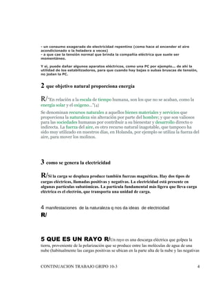 - un consumo exagerado de electricidad repentino (como hace al encender el aire
acondicionado o la heladera a veces)
- a que cae la tensión normal que brinda la compañía eléctrica que suele ser
momentáneo.

Y si, puede dañar algunos aparatos eléctricos, como una PC por ejemplo... de ahí la
utilidad de los estabilizadores, para que cuando hay bajas o subas bruscas de tensión,
no jodan la PC.


2 que objetivo natural proporciona energía
R/"En relación a la escala de tiempo humana, son los que no se acaban, como la
energía solar y el oxigeno…"[4]
Se denominan recursos naturales a aquellos bienes materiales y servicios que
proporciona la naturaleza sin alteración por parte del hombre; y que son valiosos
para las sociedades humanas por contribuir a su bienestar y desarrollo directo o
indirecta. La fuerza del aire, es otro recurso natural inagotable, que tampoco ha
sido muy utilizado en nuestros días, en Holanda, por ejemplo se utiliza la fuerza del
aire, para mover los molinos.




3 como se genera la electricidad
R/Si la carga se desplaza produce también fuerzas magnéticas. Hay dos tipos de
cargas eléctricas, llamadas positivas y negativas. La electricidad está presente en
algunas partículas subatómicas. La partícula fundamental más ligera que lleva carga
eléctrica es el electrón, que transporta una unidad de carga.


4 manifestaciones     de la naturaleza q nos da ideas de electricidad
R/



5 QUE ES UN RAYO R/Un rayo es una descarga eléctrica que golpea la
tierra, proveniente de la polarización que se produce entre las moléculas de agua de una
nube (habitualmente las cargas positivas se ubican en la parte alta de la nube y las negativas


CONTINUACION TRABAJO GRIPO 10-3                                                             4
 