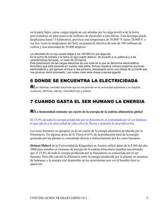 en la parte baja), cuyas cargas negativas son atraídas por la carga positiva de la tierra,
provocándose un paso masivo de millones de electrones a esta última. Esta descarga puede
desplazarse hasta 13 kilómetros, provocar una temperatura de 50.000 °F (unos 28.000°C o
sea tres veces la temperatura del Sol), un potencial eléctrico de más de 100 millones de
voltios y una intensidad de 20.000 amperes.

La velocidad de un rayo puede llegar a los 140.000 km por segundo.
En el punto de entrada a la tierra, el rayo puede destruir, de acuerdo a su potencia y a las
características del suelo, un radio de 20 metros.
Esta polarización de las cargas eléctricas de una nube es lo que se denomina electrostática,
fenómeno que está presente en nuestra vida diaria. Incluso nosotros mismos podemos acumular
electrostática y, por ejemplo al tocar a otra persona, descargarla como una chispa de corriente que
nos produce cierto sobresalto. Las nubes crean esta chispa a escala gigante.


6 DONDE SE ENCUENTRA LA ELECTRICIDADA
R/Las distintas centrales eléctricas que se encuentran en la comunidad autónoma y en España:
nucleares, térmicas, eólicas, hidroeléctricas y solares



7 CUANDO GASTA EL SER HUMANO LA ENERGIA

R/La humanidad consume un cuarto de la energía de la cadena alimenticia global
El 23,8% de toda la energía producida por la fotosíntesis es consumida por el ser humano,
lo que afecta a la diversidad de vida sobre la Tierra y aumenta la desertificación.

Los seres humanos se apropian ya de un cuarto de la energía planetaria producida por la
fotosíntesis. En algunas áreas de la Tierra el 63% de la producción total de la energía
generada por las plantas es consumido directa o indirectamente por los seres humanos.

Helmut Haberl de la Universidad de Klagenfurt en Austria utilizó datos de la FAO del año
2000 para estudiar el consumo de energía de la cadena alimenticia mundial encontrando
que el 23,8% de toda la energía producida por la fotosíntesis es consumida por el ser
humano. Para ello calculó la diferencia entre la energía producida por la plantas en ausencia
de humanos y la energía real disponible en los ecosistemas una vez el hombre hizo su
aparición.




CONTINUACION TRABAJO GRIPO 10-3                                                                   5
 