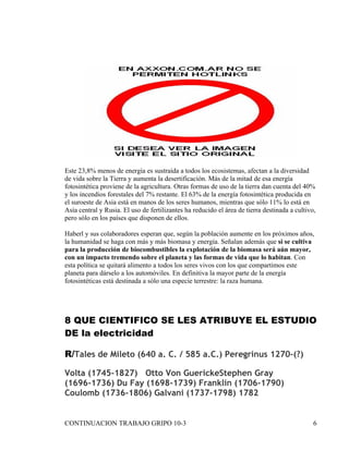 Este 23,8% menos de energía es sustraída a todos los ecosistemas, afectan a la diversidad
de vida sobre la Tierra y aumenta la desertificación. Más de la mitad de esa energía
fotosintética proviene de la agricultura. Otras formas de uso de la tierra dan cuenta del 40%
y los incendios forestales del 7% restante. El 63% de la energía fotosintética producida en
el suroeste de Asia está en manos de los seres humanos, mientras que sólo 11% lo está en
Asía central y Rusia. El uso de fertilizantes ha reducido el área de tierra destinada a cultivo,
pero sólo en los países que disponen de ellos.

Haberl y sus colaboradores esperan que, según la población aumente en los próximos años,
la humanidad se haga con más y más biomasa y energía. Señalan además que si se cultiva
para la producción de biocombustibles la explotación de la biomasa será aún mayor,
con un impacto tremendo sobre el planeta y las formas de vida que lo habitan. Con
esta política se quitará alimento a todos los seres vivos con los que compartimos este
planeta para dárselo a los automóviles. En definitiva la mayor parte de la energía
fotosintéticas está destinada a sólo una especie terrestre: la raza humana.




8 QUE CIENTIFICO SE LES ATRIBUYE EL ESTUDIO
DE la electricidad

R/Tales de Mileto (640 a. C. / 585 a.C.) Peregrinus 1270-(?)

Volta (1745-1827) Otto Von GuerickeStephen Gray
(1696-1736) Du Fay (1698-1739) Franklin (1706-1790)
Coulomb (1736-1806) Galvani (1737-1798) 1782


CONTINUACION TRABAJO GRIPO 10-3                                                                6
 
