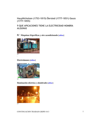 HauyNicholson (1753-1815) Öersted (1777-1851) Gauss
(1777-1855)

9 QUE APICACIONES TIENE LA ELECTRICIDAD NOMBRA
ALGUNAS


R/ Máquinas frigoríficas y aire acondicionado [editar]




.

Electroimanes [editar]




Iluminación eléctrica y alumbrado [editar]




CONTINUACION TRABAJO GRIPO 10-3                          7
 