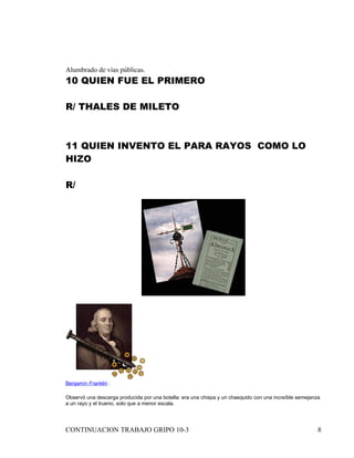 Alumbrado de vías públicas.
10 QUIEN FUE EL PRIMERO

R/ THALES DE MILETO



11 QUIEN INVENTO EL PARA RAYOS COMO LO
HIZO

R/




Benjamín Franklin :

Observó una descarga producida por una botella: era una chispa y un chasquido con una increíble semejanza
a un rayo y el trueno, solo que a menor escala.




CONTINUACION TRABAJO GRIPO 10-3                                                                         8
 