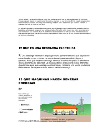 ¿Podía el cielo y la tierra comportarse como una botella de Lyden que se descarga a través de los rayos?
Para averiguarlo planeó un experimento. Remontó un barrilete en una tormenta. El hilo mojado para conducir
la electricidad, el barrilete con una punta metálica y una llave cerca del extremo que sostenía Franklin. Él
sujetaba todo con un tramo de hilo seco.

La llave se cargó eléctricamente y soltaba chispas al acercársele la mano. Las fibras del hilo se erizaban por
la estática, y hasta pudo cargar así una botella de Lyden. No había caído ningún rayo sobre la cometa, sino
que manifestaba una corriente, fruto de la diferencia de tensión entre el cielo y la tierra. Había demostrado
que tanto las descargas que se producían en una botella de Lyden como las de una tormenta eran fenómenos
de la misma naturaleza.




12 QUE ES UNA DESCARGA ELECTRICA

R/ Una descarga eléctrica es el pasaje de una corriente eléctrica que se produce
entre dos electrodos, a través de un medio que puede ser sólido, líquido o
gaseoso. Para que haya una descarga eléctrica es condición previa la existencia
de una diferencia de potencial. La descarga tiende al equilibrio de esa diferencia
de potencial, para que no caiga esa diferencia es necesaria una fuente productora
de tensión en forma permanente, sino no existiría descarga.




13 QUE MAQUINAS HACEN GENERAR
ENERGIAS

R/
Es el edificio que
alberga la turbina, el
generador eléctrico y
otros sistemas
auxiliares.


1. Turbinas

2. Generadores
eléctricos.



CONTINUACION TRABAJO GRIPO 10-3                                                                             9
 
