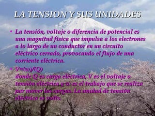 LA TENSION Y SUS UNIDADES La tensión, voltaje o diferencia de potencial es una magnitud física que impulsa a los electrones a lo largo de un conductor en un circuito eléctrico cerrado, provocando el flujo de una corriente eléctrica.  V=(w)/(Q) donde Q es carga eléctrica, V es el voltaje o tensión eléctrica y w es el trabajo que se realiza par mover las cargas. La unidad de tensión eléctrica es volts.   