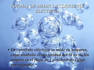 FORMAS DE MEDIR LA CORRIENTE ELECTRICA La corriente eléctrica se mide en amperes, cuyo símbolo como unidad del SI es A. Un ampere es el flujo de 1 coulomb de carga por segundo.  