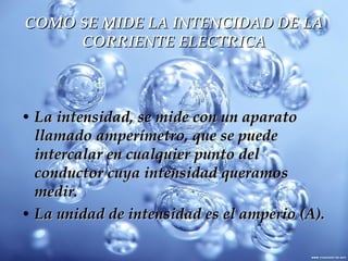COMO SE MIDE LA INTENCIDAD DE LA CORRIENTE ELECTRICA La intensidad, se mide con un aparato llamado amperímetro, que se puede intercalar en cualquier punto del conductor cuya intensidad queramos medir.  La unidad de intensidad es el amperio (A). 