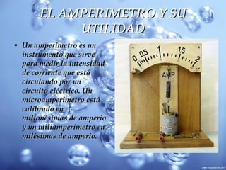 EL AMPERIMETRO Y SU UTILIDAD Un amperímetro es un instrumento que sirve para medir la intensidad de corriente que está circulando por un circuito eléctrico. Un microamperímetro está calibrado en millonésimas de amperio y un miliamperímetro en milésimas de amperio.  