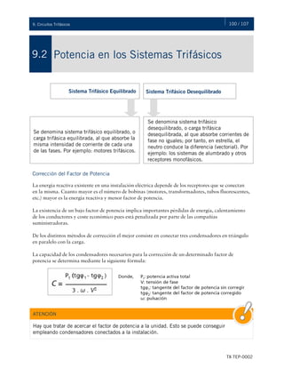 100 / 107
TX-TEP-0002
9. Circuitos Trifásicos
Potencia en los Sistemas Trifásicos
9.2
Corrección del Factor de Potencia
La energía reactiva existente en una instalación eléctrica depende de los receptores que se conectan
en la misma. Cuanto mayor es el número de bobinas (motores, transformadores, tubos fluorescentes,
etc.) mayor es la energía reactiva y menor factor de potencia.
La existencia de un bajo factor de potencia implica importantes pérdidas de energía, calentamiento
de los conductores y coste económico pues está penalizada por parte de las compañías
suministradoras.
De los distintos métodos de corrección el mejor consiste en conectar tres condensadores en triángulo
en paralelo con la carga.
La capacidad de los condensadores necesarios para la corrección de un determinado factor de
potencia se determina mediante la siguiente fórmula:
Se denomina sistema trifásico equilibrado, o
carga trifásica equilibrada, al que absorbe la
misma intensidad de corriente de cada una
de las fases. Por ejemplo: motores trifásicos.
Se denomina sistema trifásico
desequilibrado, o carga trifásica
desequilibrada, al que absorbe corrientes de
fase no iguales; por tanto, en estrella, el
neutro conduce la diferencia (vectorial). Por
ejemplo: los sistemas de alumbrado y otros
receptores monofásicos.
Sistema Trifásico Equilibrado Sistema Trifásico Desequilibrado
Hay que tratar de acercar el factor de potencia a la unidad. Esto se puede conseguir
empleando condensadores conectados a la instalación.
ATENCIÓN
 
