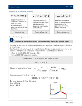 102 / 107
TX-TEP-0002
9. Circuitos Trifásicos
Potencia en los Sistemas Trifásicos
Se analizarán los siguientes casos:
La potencia activa de
un sistema trifásico es
igual a la suma
aritmética de las
potencias activas de las
tres fases.
La potencia reactiva
total es igual a la suma
algebraica de las
potencias reactivas de
las tres fases.
La potencia aparente
total es igual a la suma
algebraica de las
potencias aparentes
de las tres fases.
Potencia Activa Potencia Reactiva Potencia Aparente
1
Conexión de una carga en estrella o en triángulo para adaptarse a distintas líneas
Conexión de una carga en estrella o en triángulo para adaptarse a distintas redes (230/400 V
o 127/220 V).
Es el caso normal de la mayoría de cargas trifásicas: hay que escoger su conexión interna (en
estrella o triángulo) para conectarlos adecuadamente a la red de que se dispone.
• Motor de 11 kW, 230/400 V, cos φ = 0,8.
• Con red 230/400 V, conexión estrella.
Los valores U e I de la potencia, son valores de línea.
P= √3. U. I cos φ
Cálculo de la corriente de línea:
Reemplazando en P = √3. U. I cos φ
11000=√3 * 400V * 19.8 A * 0.8
En cada bobina de fase del motor:
Ufase = 230 V
Ifase = 19.8 A
 