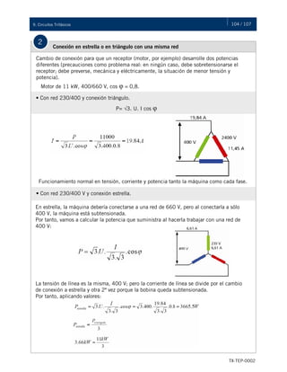 104 / 107
TX-TEP-0002
9. Circuitos Trifásicos
2
Conexión en estrella o en triángulo con una misma red
Cambio de conexión para que un receptor (motor, por ejemplo) desarrolle dos potencias
diferentes (precauciones como problema real: en ningún caso, debe sobretensionarse el
receptor; debe preverse, mecánica y eléctricamente, la situación de menor tensión y
potencia).
• Con red 230/400 y conexión triángulo.
Motor de 11 kW, 400/660 V, cos φ = 0,8.
Funcionamiento normal en tensión, corriente y potencia tanto la máquina como cada fase.
• Con red 230/400 V y conexión estrella.
En estrella, la máquina debería conectarse a una red de 660 V, pero al conectarla a sólo
400 V, la máquina está subtensionada.
Por tanto, vamos a calcular la potencia que suministra al hacerla trabajar con una red de
400 V:
La tensión de línea es la misma, 400 V; pero la corriente de línea se divide por el cambio
de conexión a estrella y otra 2ª vez porque la bobina queda subtensionada.
Por tanto, aplicando valores:
P= √3. U. I cos φ
 