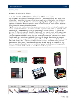 15 / 107
TX-TEP-0002
1. Principios de Electricidad
Acción química
Se produce por una reacción química.
En las pilas primarias pueden emplearse casi todos los metales, ácidos y sales.
Muchos tipos de pilas primarias se usan en laboratorios y con fines especiales, pero la que habrá
utilizado Ud. y que utilizará con mayor frecuencia es la pila seca. Utilizará pilas secas de distinto
tamaños, formas y pesos, desde la pila de la linterna tipo lápiz hasta la pila extra grande de las
linternas de emergencia. Cualquiera sea su tamaño, siempre encontrará que el material empleado y
el funcionamiento de toda pila son los mismos.
Si pudiese mirar en el interior de una pila seca, encontraría que consiste en un recipiente de cinc que
hace las veces de placa negativa, una varilla de carbón suspendida en el centro del recipiente como
placa positiva, y una solución de cloruro de amonio en pasta como electrolito. En el fondo del
recipiente de cinc vería un círculo de carbón alquitranado para impedir que la varilla de cinc toque
el recipiente. En la parte superior el recipiente contendrá capas de aserrín, arena y resina. Estas
capas sirven para mantener a la varilla de carbón en su lugar e impedir la filtración del electrolito.
Cuando la pila seca suministra electricidad, el recipiente de cinc y el electrolito se van gastando
gradualmente. Una vez desaparecidos el cinc útil y el electrolito, la pila ya no puede dar más carga y
debe cambiarse por otra. Las pilas de este tipo son herméticas y se pueden almacenar por cierto
tiempo sin que se deterioren. Cuando se conectan varias de estas pilas, se las llama batería seca.
Como no se puede utilizar pilas secas para suministrar grandes cantidades de corriente, usted las
encontrará solamente donde se les dá un uso infrecuente o de emergencia.
Magnetismo
Fricción Presión Calor Luz Acción química
 