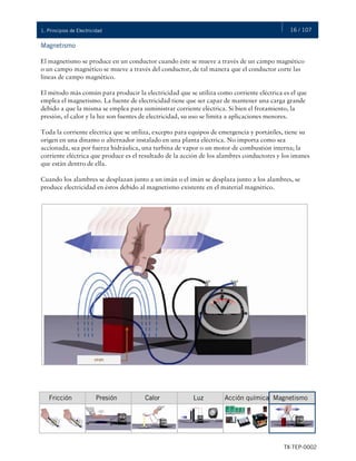 16 / 107
TX-TEP-0002
1. Principios de Electricidad
Magnetismo
El magnetismo se produce en un conductor cuando éste se mueve a través de un campo magnético
o un campo magnético se mueve a través del conductor, de tal manera que el conductor corte las
líneas de campo magnético.
El método más común para producir la electricidad que se utiliza como corriente eléctrica es el que
emplea el magnetismo. La fuente de electricidad tiene que ser capaz de mantener una carga grande
debido a que la misma se emplea para suministrar corriente eléctrica. Si bien el frotamiento, la
presión, el calor y la luz son fuentes de electricidad, su uso se limita a aplicaciones menores.
Toda la corriente eléctrica que se utiliza, excepto para equipos de emergencia y portátiles, tiene su
origen en una dínamo o alternador instalado en una planta eléctrica. No importa como sea
accionada, sea por fuerza hidráulica, una turbina de vapor o un motor de combustión interna; la
corriente eléctrica que produce es el resultado de la acción de los alambres conductores y los imanes
que están dentro de ella.
Cuando los alambres se desplazan junto a un imán o el imán se desplaza junto a los alambres, se
produce electricidad en éstos debido al magnetismo existente en el material magnético.
Fricción Presión Calor Luz Acción química Magnetismo
 