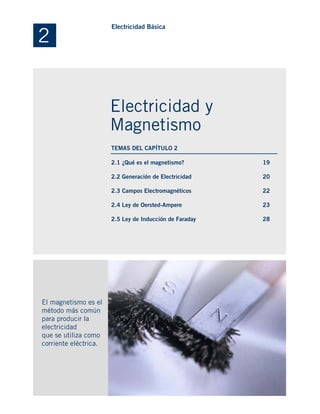 2.1 ¿Qué es el magnetismo?
2.2 Generación de Electricidad
2.3 Campos Electromagnéticos
2.4 Ley de Oersted-Ampere
2.5 Ley de Inducción de Faraday
El magnetismo es el
método más común
para producir la
electricidad
que se utiliza como
corriente eléctrica.
19
20
22
23
28
2
Electricidad Básica
Electricidad y
Magnetismo
TEMAS DEL CAPÍTULO 2
 