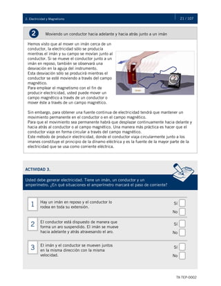21 / 107
TX-TEP-0002
2. Electricidad y Magnetismo
Moviendo un conductor hacia adelante y hacia atrás junto a un imán
2
Hemos visto que al mover un imán cerca de un
conductor, la electricidad sólo se producía
mientras el imán y su campo se movían junto al
conductor. Si se mueve el conductor junto a un
imán en reposo, también se observará una
desviación en la aguja del instrumento.
Esta desviación sólo se producirá mientras el
conductor se esté moviendo a través del campo
magnético.
Para emplear el magnetismo con el fin de
producir electricidad, usted puede mover un
campo magnético a través de un conductor o
mover éste a través de un campo magnético.
Sin embargo, para obtener una fuente continua de electricidad tendrá que mantener un
movimiento permanente en el conductor o en el campo magnético.
Para que el movimiento sea permanente habrá que desplazar continuamente hacia delante y
hacia atrás al conductor o al campo magnético. Una manera más práctica es hacer que el
conductor viaje en forma circular a través del campo magnético.
Este método de producir electricidad, donde el conductor viaja circularmente junto a los
imanes constituye el principio de la dínamo eléctrica y es la fuente de la mayor parte de la
electricidad que se usa como corriente eléctrica.
ACTIVIDAD 3.
Usted debe generar electricidad. Tiene un imán, un conductor y un
amperímetro. ¿En qué situaciones el amperímetro marcará el paso de corriente?
Hay un imán en reposo y el conductor lo
rodea en toda su extensión.
1
El conductor está dispuesto de manera que
forma un aro suspendido. El imán se mueve
hacia adelante y atrás atravesando el aro.
2
El imán y el conductor se mueven juntos
en la misma dirección con la misma
velocidad.
3
Sí
No
Sí
No
Sí
No
 