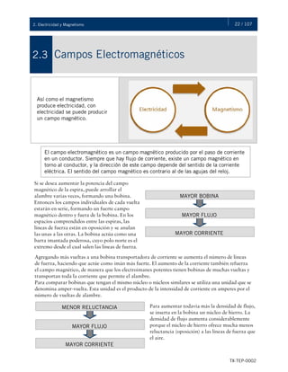 22 / 107
TX-TEP-0002
2. Electricidad y Magnetismo
Campos Electromagnéticos
2.3
Así como el magnetismo
produce electricidad, con
electricidad se puede producir
un campo magnético.
El campo electromagnético es un campo magnético producido por el paso de corriente
en un conductor. Siempre que hay flujo de corriente, existe un campo magnético en
torno al conductor, y la dirección de este campo depende del sentido de la corriente
eléctrica. El sentido del campo magnético es contrario al de las agujas del reloj.
Si se desea aumentar la potencia del campo
magnético de la espira, puede arrollar el
alambre varias veces, formando una bobina.
Entonces los campos individuales de cada vuelta
estarán en serie, formando un fuerte campo
magnético dentro y fuera de la bobina. En los
espacios comprendidos entre las espiras, las
líneas de fuerza están en oposición y se anulan
las unas a las otras. La bobina actúa como una
barra imantada poderosa, cuyo polo norte es el
extremo desde el cual salen las líneas de fuerza.
MAYOR BOBINA
MAYOR FLUJO
MAYOR CORRIENTE
Agregando más vueltas a una bobina transportadora de corriente se aumenta el número de líneas
de fuerza, haciendo que actúe como imán más fuerte. El aumento de la corriente también refuerza
el campo magnético, de manera que los electroimanes potentes tienen bobinas de muchas vueltas y
transportan toda la corriente que permite el alambre.
Para comparar bobinas que tengan el mismo núcleo o núcleos similares se utiliza una unidad que se
denomina amper-vuelta. Esta unidad es el producto de la intensidad de corriente en amperes por el
número de vueltas de alambre.
MENOR RELUCTANCIA
MAYOR FLUJO
MAYOR CORRIENTE
Para aumentar todavía más la densidad de flujo,
se inserta en la bobina un núcleo de hierro. La
densidad de flujo aumenta considerablemente
porque el núcleo de hierro ofrece mucha menos
reluctancia (oposición) a las líneas de fuerza que
el aire.
 