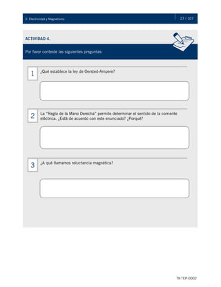 27 / 107
TX-TEP-0002
2. Electricidad y Magnetismo
ACTIVIDAD 4.
Por favor conteste las siguientes preguntas:
¿Qué establece la ley de Oersted-Ampere?
1
La “Regla de la Mano Derecha” permite determinar el sentido de la corriente
eléctrica. ¿Está de acuerdo con este enunciado? ¿Porqué?
2
¿A qué llamamos reluctancia magnética?
3
 