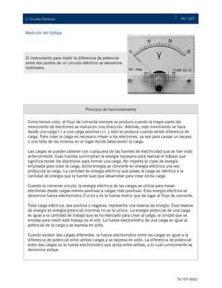35 / 107
TX-TEP-0002
3. Circuitos Eléctricos
Medición del Voltaje
El instrumento para medir la diferencia de potencial
entre dos puntos de un circuito eléctrico se denomina
Voltímetro.
Principio de funcionamiento
Como hemos visto, el flujo de corriente siempre se produce cuando la mayor parte del
movimiento de electrones se realiza en una dirección. Además, este movimiento se hace
desde una carga (-) a una carga positiva (+), y sólo se produce cuando existe diferencia de
carga. Para crear la carga es necesario mover a los electrones, ya sea para causar un exceso
o una falta de los mismos en el lugar donde debe existir la carga.
Las cargas se pueden obtener con cualquiera de las fuentes de electricidad que se han visto
anteriormente. Esas fuentes suministran la energía necesaria para realizar el trabajo que
significa mover los electrones para formar una carga. No importa la clase de energía
empleada para crear la carga, dicha energía se convierte en energía eléctrica una vez
producida la carga. La cantidad de energía eléctrica que posee la carga es idéntica a la
cantidad de energía que la fuente tuvo que desarrollar para crear dicha carga.
Cuando la corriente circula, la energía eléctrica de las cargas se utiliza para mover
electrones desde cargas menos positivas a cargas más positivas. Esta energía eléctrica se
denomina fuerza electromotriz (f.e.m) y es la fuerza motriz que da lugar al flujo de corriente.
Toda carga eléctrica, sea positiva o negativa, representa una reserva de energía. Esta reserva
de energía es energía potencial mientras no se la utilice. La energía potencial de una carga
es igual a la cantidad de trabajo que se ha realizado para crear la carga; la unidad que se
emplea para medir este trabajo es el volt. La fuerza electromotriz de una carga es igual al
potencial de la carga y se expresa en volts.
Cuando existen dos cargas diferentes, la fuerza electromotriz entre las cargas es igual a la
diferencia de potencial entre ambas cargas y se expresa en volts. La diferencia de potencial
entre dos cargas es la fuerza electromotriz que actúa entre ambas, a lo cual comúnmente se
denomina voltaje.
 