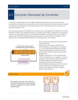 37 / 107
TX-TEP-0002
3. Circuitos Eléctricos
Corriente (Densidad de Corriente)
3.2
La corriente se puede definir como un flujo ordenado de electrones, es decir, los electrones en
movimiento constituyen una corriente eléctrica, los cuales, al aplicarles un voltaje como por ejemplo
de una batería, es posible forzar a los electrones fuera de su trayectoria circular y ocasionar que
pasen de un átomo a otro.
La corriente que pasa por un alambre tiene una dirección y una magnitud. El símbolo de la corriente
eléctrica es la letra I y la unidad de corriente es el amper (A). El amper corresponde a una carga que
se mueve con una rapidez de 1 C/s ( un Coulomb por segundo ) esto quiere decir que un amper se
define como el flujo de 6.28x1018 electrones que pasan por un punto fijo de un conductor en un
segundo, esta cantidad de 6.28x1018 electrones es el equivalente a un Coulomb.
Hay 2 maneras de representar la dirección de la
corriente eléctrica:
Sentido real – físicamente, el sentido de la
corriente eléctrica va de negativo (-) a positivo
(+); o sea, el flujo de electrones parte del polo
negativo del generador y se dirige, a través de
las líneas de conducción, hacia el polo positivo
del generador.
Sentido convencional - va al revés del sentido
real; o sea, de positivo (+) a negativo (-). Esto es
así porque en los principios del descubrimiento
de la electricidad, se creía que éste era el
sentido real de la corriente. Posteriores
descubrimientos demostraron que los electrones
(cargas negativas) son realmente los que se
mueven y su tendencia es ir hacia cargas de
distinto signo (positivas).
PARA PENSAR…
De acuerdo a lo visto, ¿en cuál de los
circuitos la flecha roja indica el sentido
real de la corriente y en cuál el sentido
convencional?
 