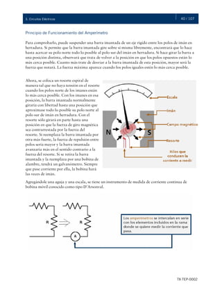 40 / 107
TX-TEP-0002
3. Circuitos Eléctricos
Principio de Funcionamiento del Amperímetro
Para comprobarlo, puede suspender una barra imantada de un eje rígido entre los polos de imán en
herradura. Si permite que la barra imantada gire sobre sí misma libremente, encontrará que lo hace
hasta acercar su polo norte todo lo posible al polo sur del imán en herradura. Si hace girar la barra a
una posición distinta, observará que trata de volver a la posición en que los polos opuestos están lo
más cerca posible. Cuanto más trate de desviar a la barra imantada de esta posición, mayor será la
fuerza que notará. La fuerza máxima aparece cuando los polos iguales estén lo más cerca posible.
Ahora, se coloca un resorte espiral de
manera tal que no haya tensión en el resorte
cuando los polos norte de los imanes están
lo más cerca posible. Con los imanes en esa
posición, la barra imantada normalmente
giraría con libertad hasta una posición que
aproximase todo lo posible su polo norte al
polo sur de imán en herradura. Con el
resorte sólo girará en parte hasta una
posición en que la fuerza de giro magnética
sea contrarrestada por la fuerza del
resorte. Si reemplaza la barra imantada por
otra más fuerte, la fuerza de repulsión entre
polos sería mayor y la barra imantada
avanzaría más en el sentido contrario a la
fuerza del resorte. Si se retira la barra
imantada y la reemplaza por una bobina de
alambre, tendrá un galvanómetro. Siempre
que pase corriente por ella, la bobina hará
las veces de imán.
Agregándole una aguja y una escala, se tiene un instrumento de medida de corriente continua de
bobina móvil conocido como tipo D’Arsonval.
 