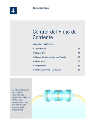 4.1 Resistencias
4.2 Ley de Ohm
4.3 Ley de Circuitos en Serie y en Paralelo
4.4 Inductancia
4.5 Capacitancia
4.6 Potencia eléctrica – Ley de Joule
El comportamiento
del flujo de
corriente está
regido por la Ley de
Ohm y sus
derivaciones, que
son la base del
estudio de la
electricidad.
43
49
51
53
55
57
4
Electricidad Básica
Control del Flujo de
Corriente
TEMAS DEL CAPÍTULO 4
 