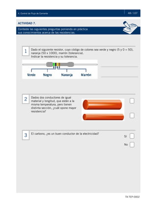 48 / 107
TX-TEP-0002
4. Control de Flujo de Corriente
ACTIVIDAD 7.
Conteste las siguientes preguntas poniendo en práctica
sus conocimientos acerca de las resistencias.
Dado el siguiente resistor, cuyo código de colores sea verde y negro (5 y 0 = 50),
naranja (50 x 1000), marrón (tolerancia).
Indicar la resistencia y su tolerancia.
1
Dados dos conductores de igual
material y longitud, que están a la
misma temperatura, pero tienen
distinta sección, ¿cuál opone mayor
resistencia?
2
El carbono, ¿es un buen conductor de la electricidad?
3 Sí
No
 