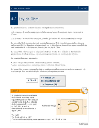 49 / 107
TX-TEP-0002
4. Control de Flujo de Corriente
Ley de Ohm
4.2
La generación de una corriente eléctrica está ligada a dos condiciones:
A la existencia de una fuerza propulsora, la fuerza que hemos denominado fuerza electromotriz
(f.e.m).
A la existencia de un circuito conductor, cerrado, que une los dos polos de la fuente de voltaje.
La intensidad de la corriente depende tanto de la magnitud de la f.e.m (V), como de la resistencia
del circuito (R). Esa dependencia fue precisada por el físico George Simon Ohm, quien formuló la ley
más importante de la electrotecnia, llamada por eso, ley de Ohm.
La ley de Ohm establece que, en un circuito eléctrico, el valor de la corriente es directamente
proporcional al voltaje aplicado e inversamente proporcional a la resistencia del circuito.
En otras palabras, esta ley nos dice:
• A más voltaje, más corriente; a menos voltaje, menos corriente.
• A más resistencia, menos corriente; a menos resistencia, más corriente.
La ley de Ohm permite conocer el voltaje en un elemento del circuito conociendo su resistencia y la
corriente que fluye a través de él y las relaciona de la siguiente manera:
V / I = R
V = Voltaje (V)
R = Resistencia (Ω).
I = Corriente (A).
Si queremos determinar el valor
de la fuente de voltaje de la
siguiente figura que hará circular
una corriente de 0.4 A. a través
de la resistencia R1, cuyo valor
es de 25 Ω, se aplica
directamente la ecuación de la
ley de Ohm.
V = I x R
V = 0.4 A x 25 Ω = 10 V
Esta ecuación también se puede expresar como: I = V / R ó R = V / I
EJEMPLO
Fuente de voltaje
 