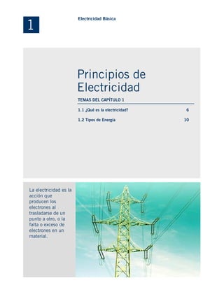 1.1 ¿Qué es la electricidad?
1.2 Tipos de Energía
La electricidad es la
acción que
producen los
electrones al
trasladarse de un
punto a otro, o la
falta o exceso de
electrones en un
material.
6
10
1
Electricidad Básica
Principios de
Electricidad
TEMAS DEL CAPÍTULO 1
 