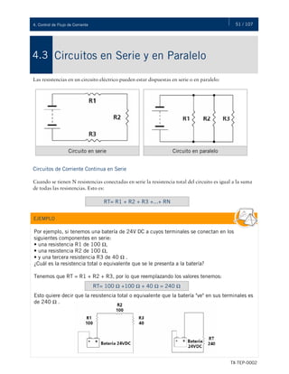 51 / 107
TX-TEP-0002
4. Control de Flujo de Corriente
Circuitos en Serie y en Paralelo
4.3
Las resistencias en un circuito eléctrico pueden estar dispuestas en serie o en paralelo:
Circuitos de Corriente Continua en Serie
Cuando se tienen N resistencias conectadas en serie la resistencia total del circuito es igual a la suma
de todas las resistencias. Esto es:
Circuito en serie Circuito en paralelo
RT= R1 + R2 + R3 +...+ RN
Por ejemplo, si tenemos una batería de 24V DC a cuyos terminales se conectan en los
siguientes componentes en serie:
• una resistencia R1 de 100 Ω,
• una resistencia R2 de 100 Ω,
• y una tercera resistencia R3 de 40 Ω .
¿Cuál es la resistencia total o equivalente que se le presenta a la batería?
Tenemos que RT = R1 + R2 + R3, por lo que reemplazando los valores tenemos:
Esto quiere decir que la resistencia total o equivalente que la batería "ve" en sus terminales es
de 240 Ω .
EJEMPLO
RT= 100 Ω +100 Ω + 40 Ω = 240 Ω
 
