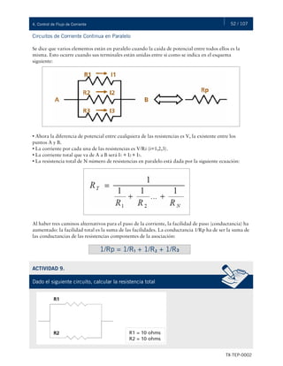 52 / 107
TX-TEP-0002
4. Control de Flujo de Corriente
Circuitos de Corriente Continua en Paralelo
Se dice que varios elementos están en paralelo cuando la caída de potencial entre todos ellos es la
misma. Esto ocurre cuando sus terminales están unidas entre sí como se indica en el esquema
siguiente:
• Ahora la diferencia de potencial entre cualquiera de las resistencias es V, la existente entre los
puntos A y B.
• La corriente por cada una de las resistencias es V/Ri (i=1,2,3).
• La corriente total que va de A a B será I1 + I2 + I3.
• La resistencia total de N número de resistencias en paralelo está dada por la siguiente ecuación:
Al haber tres caminos alternativos para el paso de la corriente, la facilidad de paso (conductancia) ha
aumentado: la facilidad total es la suma de las facilidades. La conductancia 1/Rp ha de ser la suma de
las conductancias de las resistencias componentes de la asociación:
1/Rp = 1/R₁ + 1/R₂ + 1/R₃
ACTIVIDAD 9.
Dado el siguiente circuito, calcular la resistencia total
 