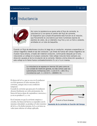 53 / 107
TX-TEP-0002
4. Control de Flujo de Corriente
Inductancia
4.4
Así como la resistencia se opone ante el flujo de corriente, la
inductancia (L) se opone al cambio del flujo de corriente.
El dispositivo que cumple eficazmente esta función es el inductor,
que físicamente es una bobina que tiene numerosos espiras de
alambre de cobre, de un diámetro muy fino y con un forro o aislante,
arrollados en un tubo de baquelita.
Cuando un flujo de electrones circula a lo largo de un conductor, empieza a expandirse un
campo magnético desde el eje del conductor. Las líneas de fuerza del campo magnético se
mueven hacia afuera, a través del material conductor, continuando después por el aire,
induciendo un voltaje en el propio conductor. Este voltaje inducido tiene siempre una
dirección opuesta al de la circulación de la corriente. Debido a dicha dirección opuesta, a
este voltaje se le llama fuerza contraelectromotriz (f.c.e) o f.e.m inversa.
La inductancia se expresa en henrios (H) pero como es
una unidad de medición grande, es más común usar sus
submúltiplos milihenrios (mH, 1 x10-3 H = .001 H) y
microhenrios (μH, 1 x 10-6 H = .000001 H).
El efecto de la f.c.e que se crea en el conductor
es el de oponerse al valor máximo de la
corriente, aunque esta es una condición
temporal.
Cuando la corriente que pasa por el conductor
alcanza finalmente un valor permanente, las
líneas de fuerza dejan de expandirse o moverse y
ya no se produce f. c. e. m.
En el instante en que la corriente empieza a
circular, las líneas de fuerza se expanden con la
máxima velocidad y se produce el valor máximo
de la f.c.e. En dicho instante, la f.c.e.m tiene un
valor justo inferior al voltaje aplicado.
Aumento de la corriente en función del tiempo
 