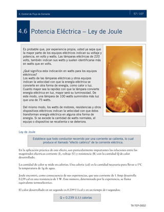 57 / 107
TX-TEP-0002
4. Control de Flujo de Corriente
Potencia Eléctrica – Ley de Joule
4.6
Es probable que, por experiencia propia, usted ya sepa que
la mayor parte de los equipos eléctricos indican su voltaje y
potencia, en volts y watts. Las lámparas eléctricas de 220
volts, también indican sus watts y suelen identificarse más
en watts que en volts.
¿Qué significa esta indicación en watts para los equipos
eléctricos?
Los watts de las lámparas eléctricas y otros equipos
indican la velocidad con que la energía eléctrica se
convierte en otra forma de energía, como calor o luz.
Cuanto mayor sea la rapidez con que la lámpara convierte
energía eléctrica en luz, mayor será su luminosidad. De
este modo, una lámpara de 100 watts suministra más luz
que una de 75 watts.
Del mismo modo, los watts de motores, resistencias y otros
dispositivos eléctricos indican la velocidad con que éstos
transforman energía eléctrica en alguna otra forma de
energía. Si se excede la cantidad de watts normales, el
equipo o dispositivo se recalienta o se deteriora.
Ley de Joule
En la aplicación práctica de este efecto, son particularmente importantes las relaciones entre las
magnitudes eléctricas corriente (I), voltaje (U) y resistencia (R) con la cantidad Q de calor
desarrollado.
La cantidad de calor se mide en calorías. Una caloría (cal) es la cantidad necesaria para llevar a 1ºC
la temperatura de 1g de agua.
Joule encontró, como consecuencia de sus experiencias, que una corriente de 1 Amp desarrolla
0.239 cal en una resistencia de 1 W. Este número, determinado por la experiencia, se llama
equivalente termoeléctrico.
El calor desarrollado en un segundo es 0.239 U.I.cal y en un tiempo de t segundos:
Establece que todo conductor recorrido por una corriente se calienta, lo cual
produce el llamado "efecto calórico" de la corriente eléctrica.
Q = 0.239 U.I.t calorías
 