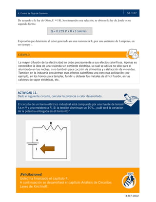 58 / 107
TX-TEP-0002
4. Control de Flujo de Corriente
De acuerdo a la ley de Ohm, U = I R. Sustituyendo esta relación, se obtiene la ley de Joule en su
segunda forma:
Expresión que determina el calor generado en una resistencia R, por una corriente de I amperes, en
un tiempo t.
Q = 0.239 I² x R x t calorías
La mayor difusión de la electricidad se debe precisamente a sus efectos caloríficos. Apenas es
concebible la idea de una vivienda sin corriente eléctrica, la cual se utiliza no sólo para el
alumbrado en las noches, sino también para cocción de alimentos y calefacción de viviendas.
También en la industria encuentran esos efectos caloríficos una continua aplicación: por
ejemplo, en los hornos para templar, fundir u obtener los metales de difícil fusión, en las
calderas de vapor eléctricas, etc.
EJEMPLO
ACTIVIDAD 11.
Dado el siguiente circuito, calcular la potencia o calor desarrollado.
El circuito de un horno eléctrico industrial está compuesto por una fuente de tensión
f.e.m V y una resistencia R. Si la tensión disminuye un 10%, ¿cuál será la variación
de la potencia entregada en el horno (Q)?
¡Felicitaciones!
Usted ha finalizado el capítulo 4.
A continuación se desarrollará el capítulo Análisis de Circuitos:
Leyes de Kirchhoff.
 