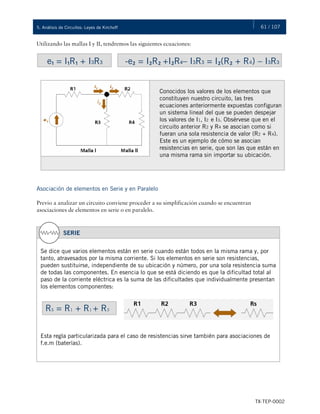 61 / 107
TX-TEP-0002
5. Análisis de Circuitos: Leyes de Kirchoff
Utilizando las mallas I y II, tendremos las siguientes ecuaciones:
e₁ = I₁R₁ + I3R3 -e₂ = I₂R₂ +I₂R4– I3R3 = I₂(R₂ + R4) – I3R3
Conocidos los valores de los elementos que
constituyen nuestro circuito, las tres
ecuaciones anteriormente expuestas configuran
un sistema lineal del que se pueden despejar
los valores de I1, I2 e I3. Obsérvese que en el
circuito anterior R2 y R4 se asocian como si
fueran una sola resistencia de valor (R2 + R4).
Este es un ejemplo de cómo se asocian
resistencias en serie, que son las que están en
una misma rama sin importar su ubicación.
Asociación de elementos en Serie y en Paralelo
Previo a analizar un circuito conviene proceder a su simplificación cuando se encuentran
asociaciones de elementos en serie o en paralelo.
SERIE
Se dice que varios elementos están en serie cuando están todos en la misma rama y, por
tanto, atravesados por la misma corriente. Si los elementos en serie son resistencias,
pueden sustituirse, independiente de su ubicación y número, por una sola resistencia suma
de todas las componentes. En esencia lo que se está diciendo es que la dificultad total al
paso de la corriente eléctrica es la suma de las dificultades que individualmente presentan
los elementos componentes:
Esta regla particularizada para el caso de resistencias sirve también para asociaciones de
f.e.m (baterías).
RS = R1 + R1 + R3
 