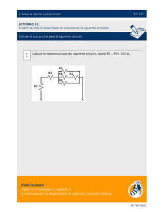 63 / 107
TX-TEP-0002
5. Análisis de Circuitos: Leyes de Kirchoff
ACTIVIDAD 12.
A partir de todo lo desarrollado le proponemos la siguiente actividad.
Calcule lo que se pide para el siguiente circuito.
¡Felicitaciones!
Usted ha finalizado el capítulo 5.
A continuación se desarrollará el capítulo Corriente Alterna.
Calcule la resistencia total del siguiente circuito, donde R1…R6= 100 Ω.
1
 
