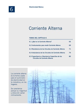6.1 ¿Qué es la Corriente Alterna?
6.2 Instrumentos para medir Corriente Alterna
6.3 Resistencia de los Circuitos de Corriente Alterna
6.4 Inductancia de los Circuitos de Corriente Alterna
6.5 Capacitancia o Reactancia Capacitiva de los
Circuitos de Corriente Alterna
La corriente alterna
es la forma usada
para el suministro
de electricidad en
la industria y en los
hogares.
Se caracteriza
porque su magnitud
y dirección varían
cíclicamente.
65
69
71
74
80
6
Electricidad Básica
Corriente Alterna
TEMAS DEL CAPÍTULO 6
 