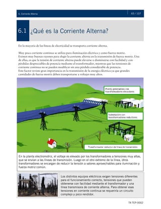 65 / 107
TX-TEP-0002
6. Corriente Alterna
¿Qué es la Corriente Alterna?
6.1
En la mayoría de las líneas de electricidad se transporta corriente alterna.
Muy poca corriente continua se utiliza para iluminación eléctrica y como fuerza motriz.
Existen muy buenas razones para elegir la corriente alterna en la transmisión de fuerza motriz. Una
de ellas, es que la tensión de corriente alterna puede elevarse o disminuirse con facilidad y con
pérdidas despreciables de potencia mediante el transformador, mientras que las tensiones de
corriente continua no se pueden modificar sin una pérdida considerable de potencia.
Este factor reviste gran importancia en la transmisión de la energía eléctrica ya que grandes
cantidades de fuerza motriz deben transportarse a voltajes muy altos.
En la planta electromotriz, el voltaje es elevado por los transformadores a tensiones muy altas,
que se envían a las líneas de transmisión. Luego en el otro extremo de la línea, otros
transformadores se encargan de reducir la tensión a valores aprovechables para iluminación y
fuerza motriz común.
Los distintos equipos eléctricos exigen tensiones diferentes
para el funcionamiento correcto, tensiones que pueden
obtenerse con facilidad mediante el transformador y una
línea transmisora de corriente alterna. Para obtener esas
tensiones en corriente continua se requeriría un circuito
complejo y poco rendidor.
 