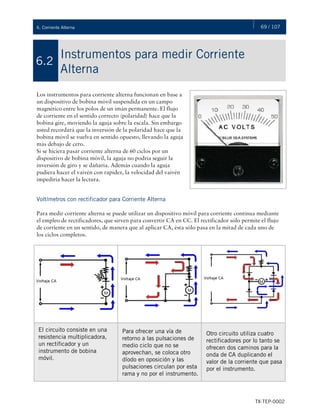 69 / 107
TX-TEP-0002
6. Corriente Alterna
Instrumentos para medir Corriente
Alterna
6.2
Los instrumentos para corriente alterna funcionan en base a
un dispositivo de bobina móvil suspendida en un campo
magnético entre los polos de un imán permanente. El flujo
de corriente en el sentido correcto (polaridad) hace que la
bobina gire, moviendo la aguja sobre la escala. Sin embargo
usted recordará que la inversión de la polaridad hace que la
bobina móvil se vuelva en sentido opuesto, llevando la aguja
más debajo de cero.
Si se hiciera pasar corriente alterna de 60 ciclos por un
dispositivo de bobina móvil, la aguja no podría seguir la
inversión de giro y se dañaría. Además cuando la aguja
pudiera hacer el vaivén con rapidez, la velocidad del vaivén
impediría hacer la lectura.
Voltímetros con rectificador para Corriente Alterna
Para medir corriente alterna se puede utilizar un dispositivo móvil para corriente continua mediante
el empleo de rectificadores, que sirven para convertir CA en CC. El rectificador sólo permite el flujo
de corriente en un sentido, de manera que al aplicar CA, ésta sólo pasa en la mitad de cada uno de
los ciclos completos.
El circuito consiste en una
resistencia multiplicadora,
un rectificador y un
instrumento de bobina
móvil.
Para ofrecer una vía de
retorno a las pulsaciones de
medio ciclo que no se
aprovechan, se coloca otro
díodo en oposición y las
pulsaciones circulan por esta
rama y no por el instrumento.
Otro circuito utiliza cuatro
rectificadores por lo tanto se
ofrecen dos caminos para la
onda de CA duplicando el
valor de la corriente que pasa
por el instrumento.
 
